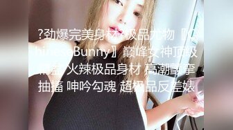 ?劲爆完美身材?极品尤物〖ChineseBunny〗巅峰女神顶级精盆 火辣极品身材 高潮颤挛抽搐 呻吟勾魂 超极品反差婊