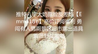 推特八字大奶露脸反差婊【Emma18Y】高价订阅福利 勇闯有人男厕景区超市露出道具紫薇野战啪啪