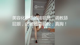 美容化妆店的骚职员，调教舔屁眼，还被她打屁股，真胸！