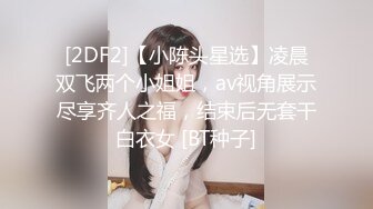 [2DF2]【小陈头星选】凌晨双飞两个小姐姐，av视角展示尽享齐人之福，结束后无套干白衣女 [BT种子]