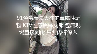 91兔兔土豪大神的專屬性玩物 KTV性感黑絲女郎 包廂現場直接開肏 只要肉棒深入