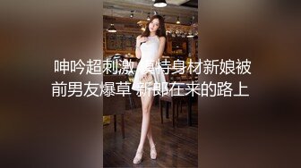  呻吟超刺激 模特身材新娘被前男友爆草 新郎在来的路上