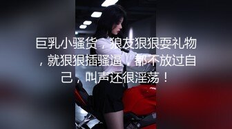 巨乳小骚货，狼友狠狠耍礼物，就狠狠插骚逼，都不放过自己，叫声还很淫荡！