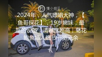 2024年，人气嫖娼大神，【鱼哥探花】，19岁嫩妹，最屌的设备，清晰度超高，菊花鲍鱼插入细节一览无余