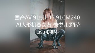 国产AV 91制片厂 91CM240 AI人形机器女友 萧悦儿(丽萨Lisa)的啊!