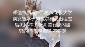 颜值气质超一流的校花级大学美女被学长男友哄骗到出租屋后扒掉裤子操逼,美女躲闪被男的强插,哭着说:不要啊