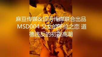 麻豆传媒&涩污传媒联合出品 MSD004 父女的不伦之恋 道德违反的初夜高潮