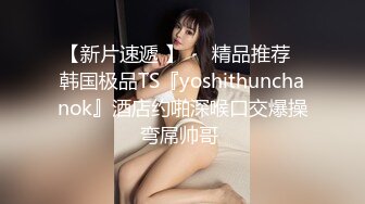 【新片速遞 】❤️精品推荐❤韩国极品TS『yoshithunchanok』酒店约啪深喉口交爆操弯屌帅哥 