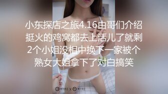 小东探店之旅4.16由哥们介绍挺火的鸡窝都去上活儿了就剩2个小姐没相中换下一家被个熟女大姐拿下了对白搞笑