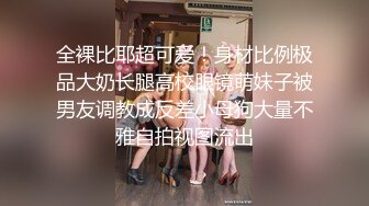 全裸比耶超可爱！身材比例极品大奶长腿高校眼镜萌妹子被男友调教成反差小母狗大量不雅自拍视图流出