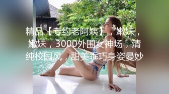 精品【专约老阿姨】，嫩妹，嫩妹，3000外围女神场，清纯校园风，甜美乖巧身姿曼妙