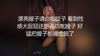  漂亮嫂子请你吃饺子 看到性感大屁屁还想调戏吃嫂子 好猛把嫂子都操虚脱了