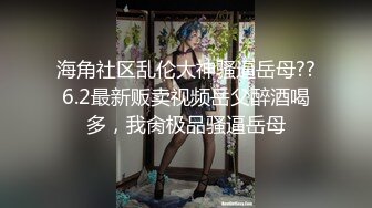 海角社区乱伦大神骚逼岳母??6.2最新贩卖视频岳父醉酒喝多，我肏极品骚逼岳母