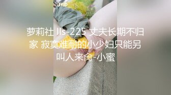 萝莉社 lls-225 丈夫长期不归家 寂寞难耐的小少妇只能另叫人来肏-小蜜