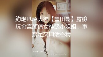 約炮PUA大神【豐田哥】露臉玩肏高顏值女神級小姐姐，車震足交口活吞精