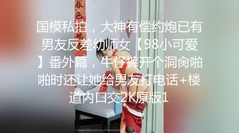 国模私拍，大神有偿约炮已有男友反差幼师女【98小可爱】番外篇，牛仔裤开个洞肏啪啪时还让她给男友打电话+楼道内口交2K原版1