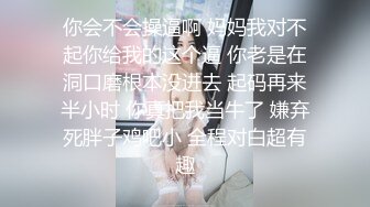 你会不会操逼啊 妈妈我对不起你给我的这个逼 你老是在洞口磨根本没进去 起码再来半小时 你真把我当牛了 嫌弃死胖子鸡吧小 全程对白超有趣