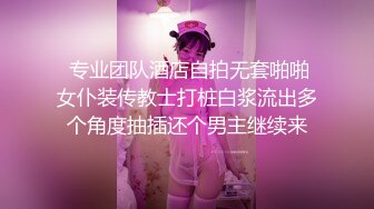  专业团队酒店自拍无套啪啪女仆装传教士打桩白浆流出多个角度抽插还个男主继续来