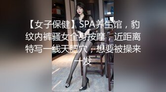 【女子保健】SPA养生馆，豹纹内裤骚女全身按摩，近距离特写一线天肥穴，想要被操来一发