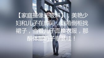 【家庭摄像头破解】，美艳少妇和儿子在房间，翻箱倒柜找裙子，当着儿子面换衣服，那酮体那奶子垂涎哇！