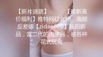 【新片速遞】⚫️⚫️【最新高价福利】推特网红女神，高颜反差婊【zidan670】私拍新品，富二代的肉便器，被各种花式玩肏