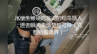 JK学生被硬的发烫的粗鸟插入，进去瞬间表情楚楚可怜（完整版看简界）