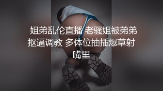   姐弟乱伦直播 老骚姐被弟弟抠逼调教 多体位抽插爆草射嘴里