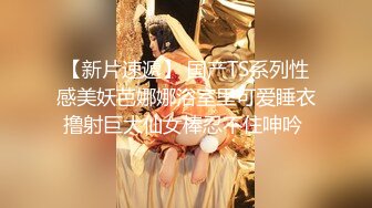 【新片速遞】 国产TS系列性感美妖芭娜娜浴室里可爱睡衣撸射巨大仙女棒忍不住呻吟 