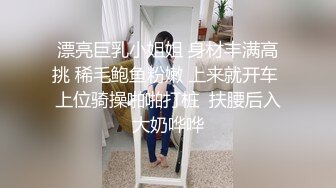 漂亮巨乳小姐姐 身材丰满高挑 稀毛鲍鱼粉嫩 上来就开车 上位骑操啪啪打桩  扶腰后入大奶哗哗