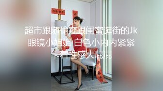 超市跟随偷窥跟闺蜜逛街的Jk眼镜小姐姐 白色小内内紧紧卡着性感大屁屁