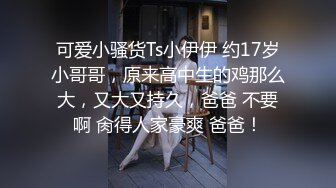 可爱小骚货Ts小伊伊 约17岁小哥哥，原来高中生的鸡那么大，又大又持久，爸爸 不要啊 肏得人家豪爽 爸爸！