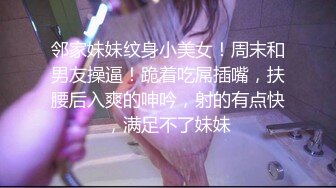 邻家妹妹纹身小美女！周末和男友操逼！跪着吃屌插嘴，扶腰后入爽的呻吟，射的有点快，满足不了妹妹