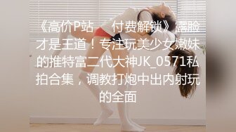 《高价P站❤️付费解锁》露脸才是王道！专注玩美少女嫩妹的推特富二代大神JK_0571私拍合集，调教打炮中出内射玩的全面