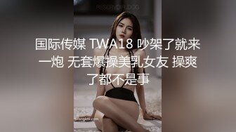 国际传媒 TWA18 吵架了就来一炮 无套爆操美乳女友 操爽了都不是事