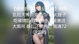 【最新封神??极品乱伦】海角乱伦大神禁脔新作-&gt;嫂子吃催情后 蹂躏的小逼被塞进大黑吊 最后还被内射 高清720P原档