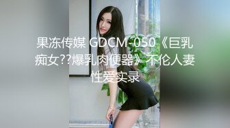 果冻传媒 GDCM-050《巨乳痴女??爆乳肉便器》不伦人妻性爱实录