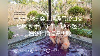 大奶少妇 穿上情趣吊带口交舔屌 新手弄了半天硬不起 少妇各种撸操逼失败