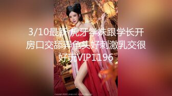 3/10最新 虎牙学妹跟学长开房口交舔弄龟头好刺激乳交很好玩VIP1196