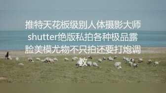 推特天花板级别人体摄影大师shutter绝版私拍各种极品露脸美模尤物不只拍还要打炮调教