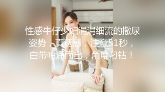 性感牛仔少妇涓涓细流的撒尿姿势，真诱惑，注意51秒，白带喷涌而出，角度刁钻！