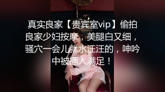 真实良家【贵宾室vip】偷拍良家少妇按摩，美腿白又细，骚穴一会儿就水汪汪的，呻吟中被插入满足！