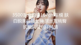 3500重金约操167cm车模 肤白貌美极品女神 黑丝蜜桃臀 妩媚风骚别样风情