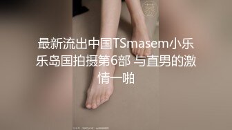 最新流出中国TSmasem小乐乐岛国拍摄第6部 与直男的激情一啪