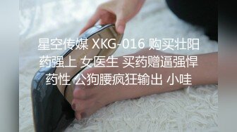 星空传媒 XKG-016 购买壮阳药强上 女医生 买药赠逼强悍药性 公狗腰疯狂输出 小哇