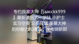 专约良家大神『jaacckk999』最新流出大一学妹 小护士 实习空乘 众多骚婊 羡慕大神的钞能力和渠道，夜夜做新郎