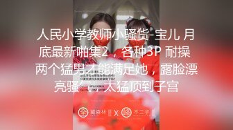 人民小学教师小骚货-宝儿 月底最新啪集2，各种3P 耐操 两个猛男才能满足她，露脸漂亮骚气，太猛顶到子宫