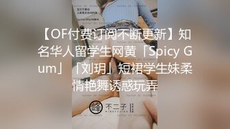 【OF付费订阅不断更新】知名华人留学生网黄「Spicy Gum」「刘玥」短裙学生妹柔情艳舞诱惑玩弄