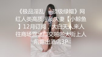 《极品淫乱❤️顶级绿帽》网红人类高质淫乱夫妻【小鲸鱼】12月订阅，大白天人来人往商场露出口交啪啪大街上人前露出酒店3P