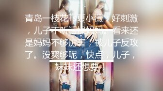 青岛一枝花Ts夏小薇：好刺激，儿子不听话操妈妈。看来还是妈妈不够厉害，被儿子反攻了。没爽够呢，快点，儿子，妹妹还想要！