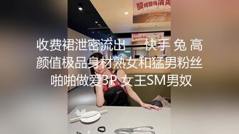 收费裙泄密流出❤️快手 兔 高颜值极品身材熟女和猛男粉丝 啪啪做爱3P 女王SM男奴